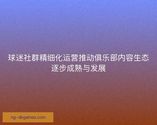 球迷社群精细化运营推动俱乐部内容生态逐步成熟与发展 球迷社群精细化运营推动俱乐部内容生态逐步成熟与发展