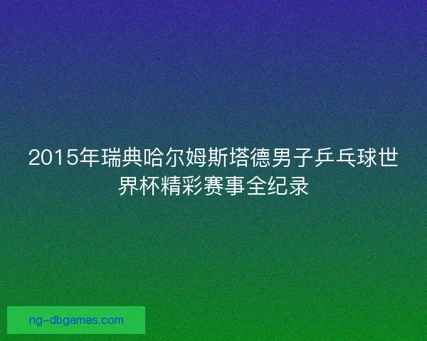 2015年瑞典哈尔姆斯塔德男子乒乓球世界杯精彩赛事全纪录 2015年瑞典哈尔姆斯塔德男子乒乓球世界杯精彩赛事全纪录