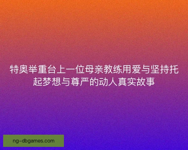 特奥举重台上一位母亲教练用爱与坚持托起梦想与尊严的动人真实故事 特奥举重台上一位母亲教练用爱与坚持托起梦想与尊严的动人真实故事