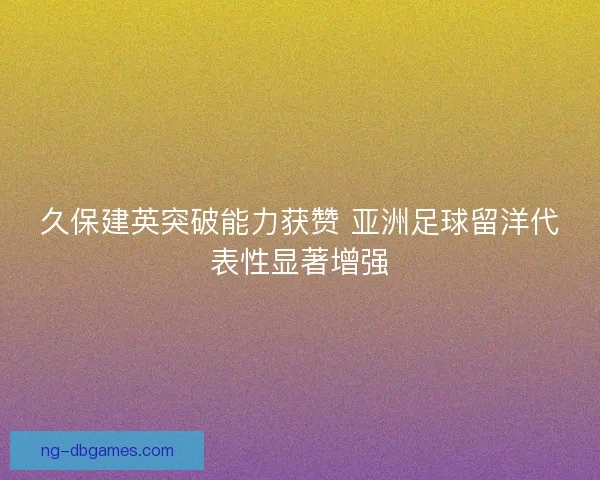 久保建英突破能力获赞 亚洲足球留洋代表性显著增强