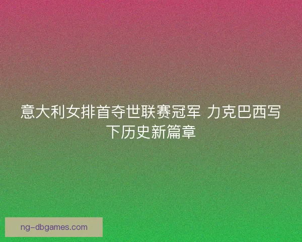意大利女排首夺世联赛冠军 力克巴西写下历史新篇章