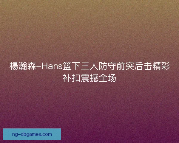 楊瀚森-Hans篮下三人防守前突后击精彩补扣震撼全场