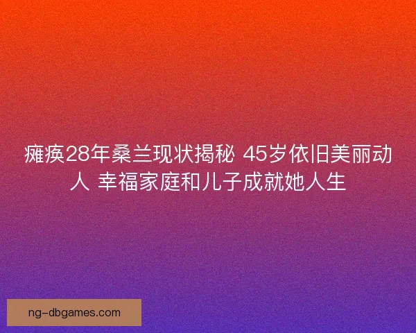 瘫痪28年桑兰现状揭秘 45岁依旧美丽动人 幸福家庭和儿子成就她人生