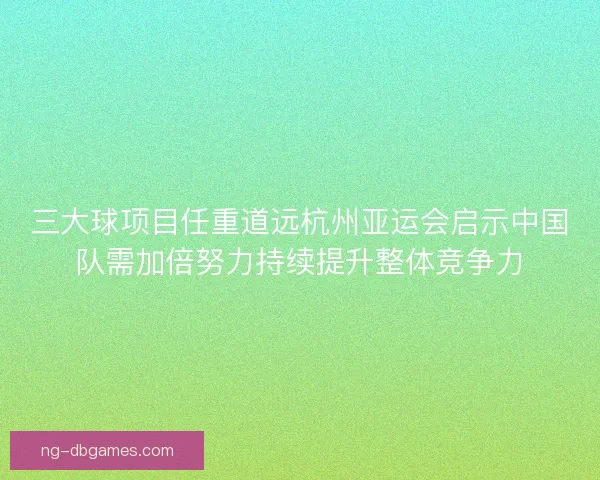 三大球项目任重道远杭州亚运会启示中国队需加倍努力持续提升整体竞争力 三大球项目任重道远杭州亚运会启示中国队需加倍努力持续提升整体竞争力