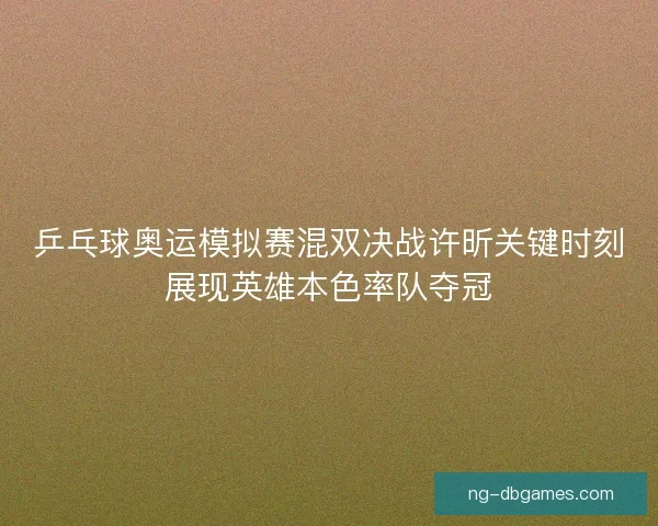 乒乓球奥运模拟赛混双决战许昕关键时刻展现英雄本色率队夺冠 乒乓球奥运模拟赛混双决战许昕关键时刻展现英雄本色率队夺冠