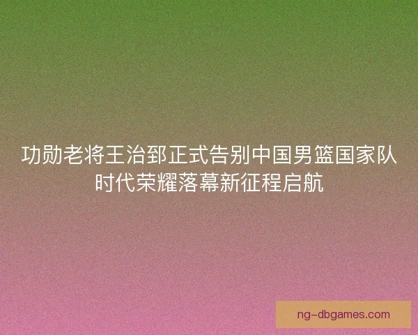 功勋老将王治郅正式告别中国男篮国家队时代荣耀落幕新征程启航