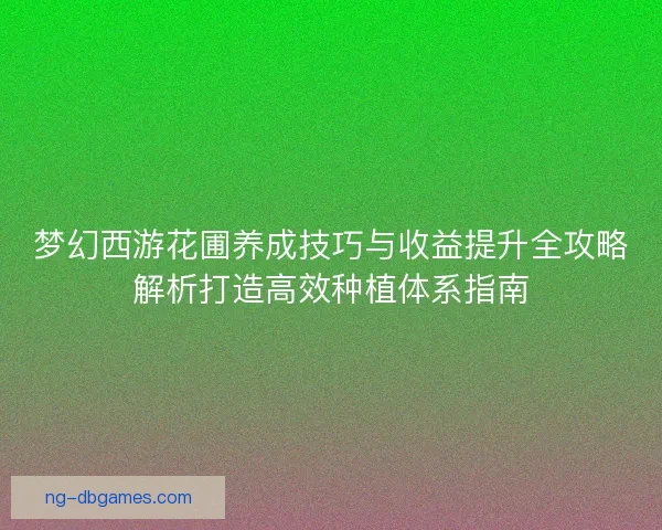 梦幻西游花圃养成技巧与收益提升全攻略解析打造高效种植体系指南 梦幻西游花圃养成技巧与收益提升全攻略解析打造高效种植体系指南
