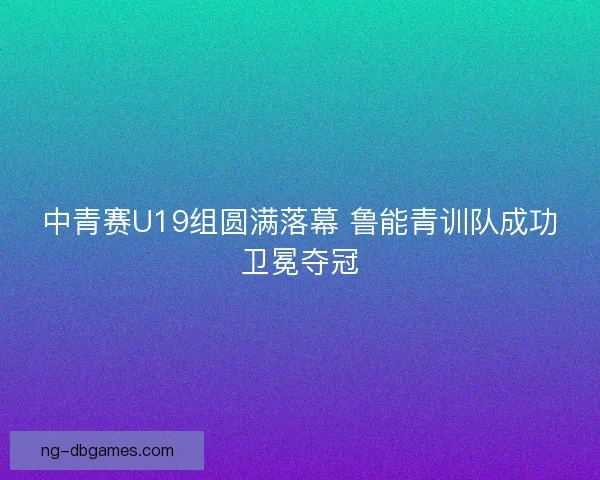 中青赛U19组圆满落幕 鲁能青训队成功卫冕夺冠 中青赛U19组圆满落幕 鲁能青训队成功卫冕夺冠