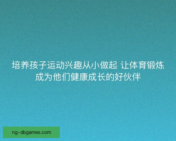 培养孩子运动兴趣从小做起 让体育锻炼成为他们健康成长的好伙伴