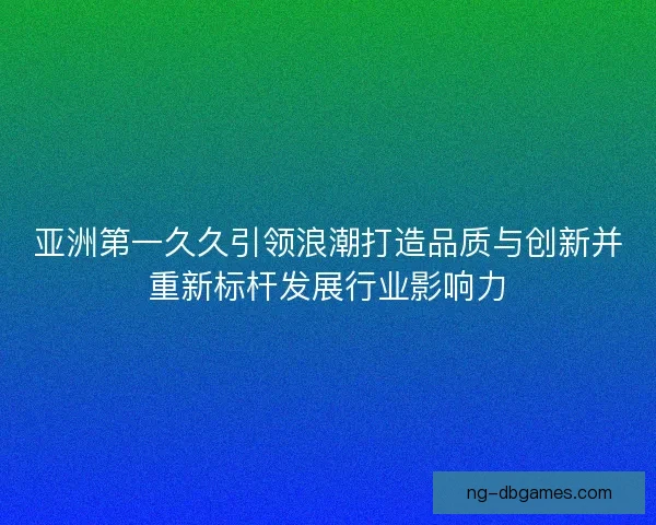 亚洲第一久久引领浪潮打造品质与创新并重新标杆发展行业影响力 亚洲第一久久引领浪潮打造品质与创新并重新标杆发展行业影响力