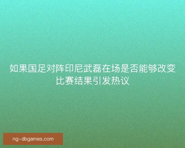 如果国足对阵印尼武磊在场是否能够改变比赛结果引发热议