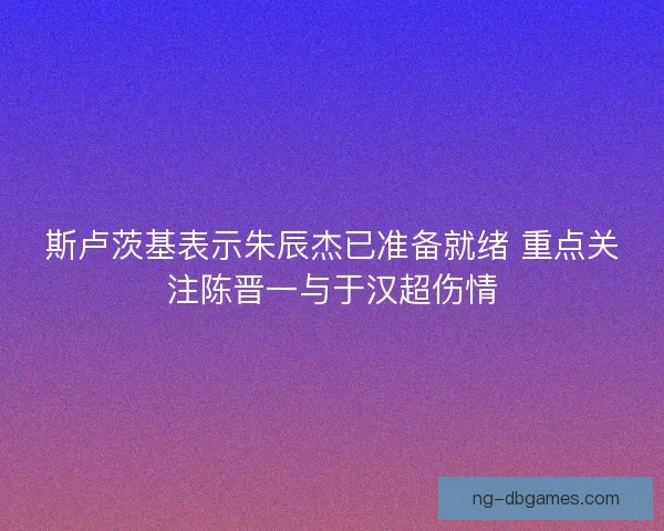 斯卢茨基表示朱辰杰已准备就绪 重点关注陈晋一与于汉超伤情 斯卢茨基表示朱辰杰已准备就绪 重点关注陈晋一与于汉超伤情