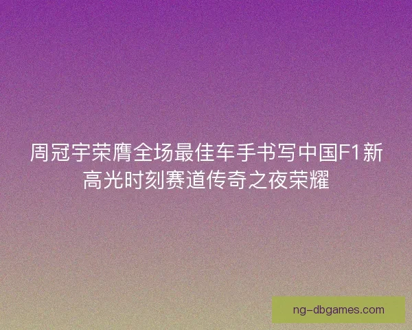 周冠宇荣膺全场最佳车手书写中国F1新高光时刻赛道传奇之夜荣耀 周冠宇荣膺全场最佳车手书写中国F1新高光时刻赛道传奇之夜荣耀