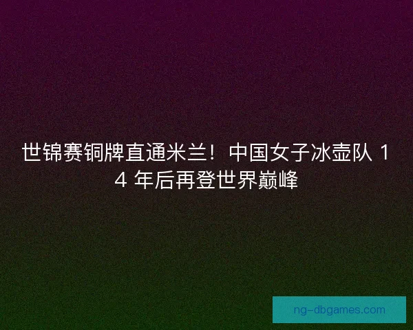 世锦赛铜牌直通米兰！中国女子冰壶队 14 年后再登世界巅峰