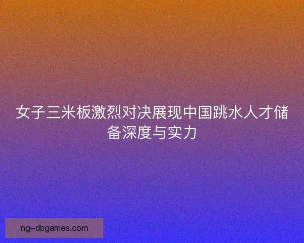 女子三米板激烈对决展现中国跳水人才储备深度与实力 女子三米板激烈对决展现中国跳水人才储备深度与实力